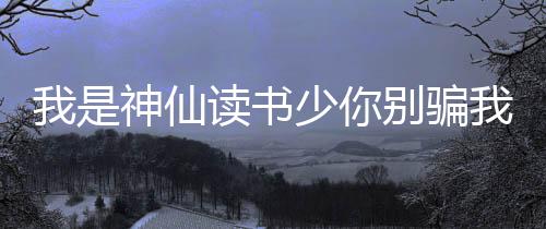 我是神仙读书少你别骗我
