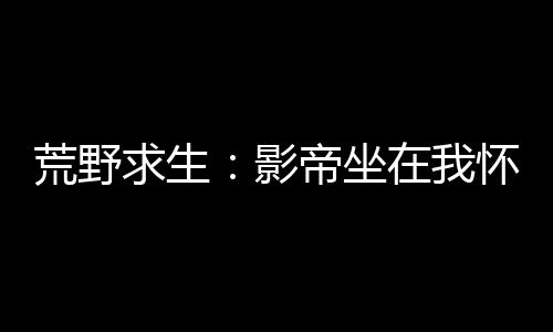 荒野求生：影帝坐在我怀里哭唧唧